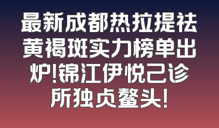 最新成都热拉提祛黄褐斑实力榜单出炉！锦江伊悦己诊所独占鳌头！