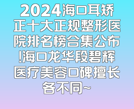 2024海口耳矫正十大正规整形医院排名榜合集公布！海口龙华段碧辉医疗美容口碑擅长各不同~