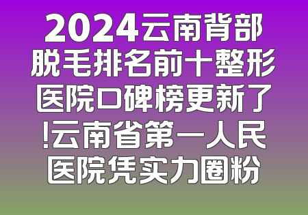 2024云南背部脱毛排名前十整形医院口碑榜更新了！云南省第一人民医院凭实力圈粉