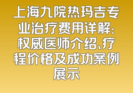 上海九院热玛吉专业治疗费用详解：权威医师介绍、疗程价格及成功案例展示