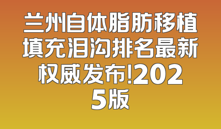 兰州自体脂肪移植填充泪沟排名最新权威发布！2025版