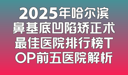 2025年哈尔滨鼻基底凹陷矫正术最佳医院排行榜TOP前五医院解析