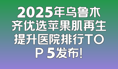 2025年乌鲁木齐优选苹果肌再生提升医院排行TOP 5发布！