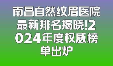 南昌自然纹眉医院最新排名揭晓！2024年度权威榜单出炉