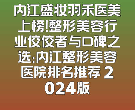 内江盛妆羽禾医美上榜！整形美容行业佼佼者与口碑之选：内江整形美容医院排名推荐 2024版