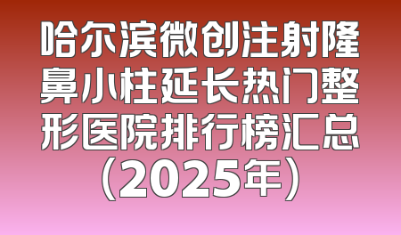 哈尔滨微创注射隆鼻小柱延长热门整形医院排行榜汇总（2025年）