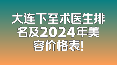 大连下至术医生排名及2024年美容价格表！