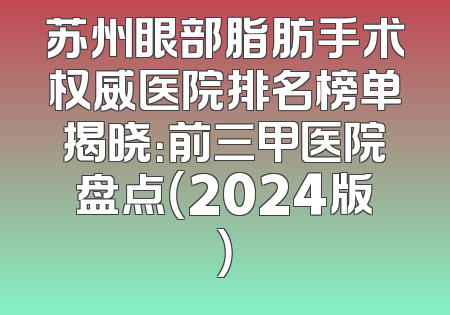 苏州眼部脂肪手术权威医院排名榜单揭晓：前三甲医院盘点（2024版）