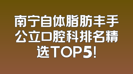 南宁自体脂肪丰手公立口腔科排名精选TOP5！