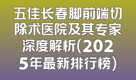 五佳长春脚前端切除术医院及其专家深度解析（2025年最新排行榜）