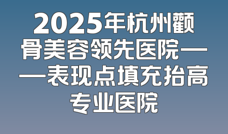 2025年杭州颧骨美容领先医院——表现点填充抬高专业医院