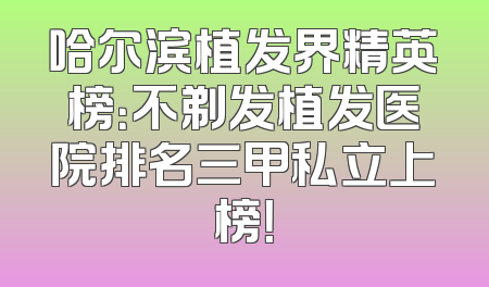 哈尔滨植发界精英榜：不剃发植发医院排名三甲私立上榜！