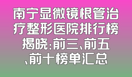 南宁显微镜根管治疗整形医院排行榜揭晓：前三、前五、前十榜单汇总