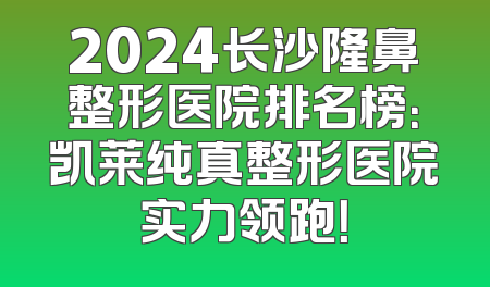 2024长沙隆鼻整形医院排名榜：凯莱纯真整形医院实力领跑！