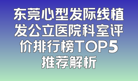 东莞心型发际线植发公立医院科室评价排行榜TOP5推荐解析