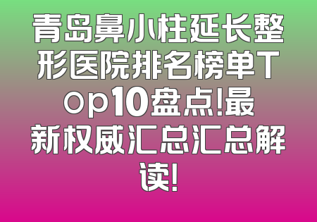 青岛鼻小柱延长整形医院排名榜单Top10盘点！最新权威汇总汇总解读！