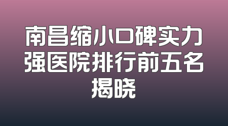 南昌缩小口碑实力强医院排行前五名揭晓