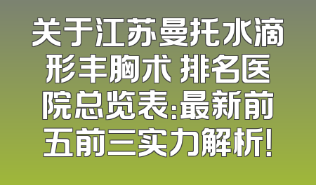关于江苏曼托水滴形丰胸术 排名医院总览表：最新前五前三实力解析！