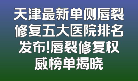 天津最新单侧唇裂修复五大医院排名发布！唇裂修复权威榜单揭晓