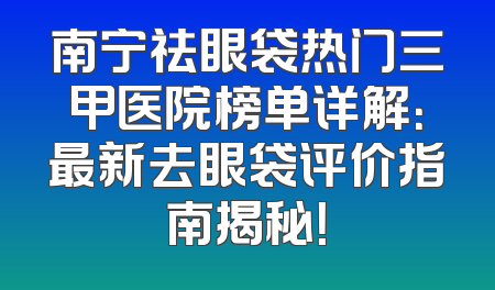 南宁祛眼袋热门三甲医院榜单详解：最新去眼袋评价指南揭秘！