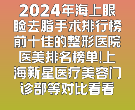 2024年海上眼睑去脂手术排行榜前十佳的整形医院医美排名榜单！上海新星医疗美容门诊部等对比看看