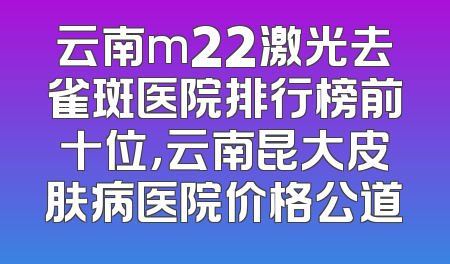 云南m22激光去雀斑医院排行榜前十位，云南昆大皮肤病医院价格公道