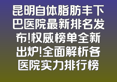 昆明自体脂肪丰下巴医院最新排名发布！权威榜单全新出炉！全面解析各医院实力排行榜
