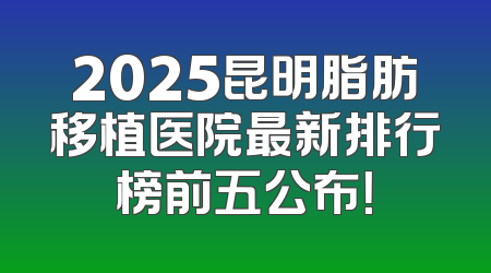 2025昆明脂肪移植医院最新排行榜前五公布！