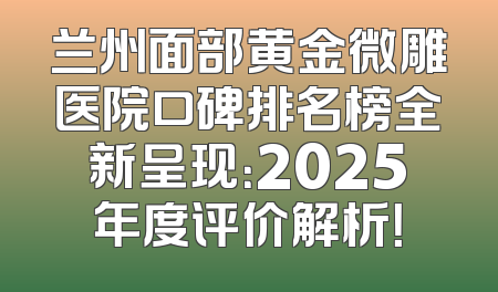 兰州面部黄金微雕医院口碑排名榜全新呈现：2025年度评价解析！