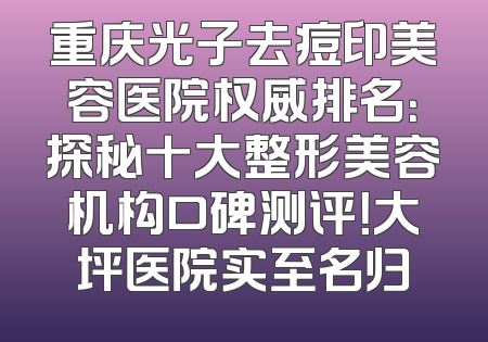 重庆光子去痘印美容医院权威排名：探秘十大整形美容机构口碑测评！大坪医院实至名归