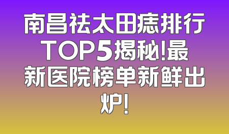 南昌祛太田痣排行TOP5揭秘！最新医院榜单新鲜出炉！