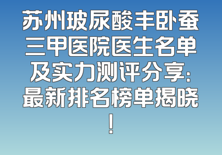 苏州玻尿酸丰卧蚕三甲医院医生名单及实力测评分享：最新排名榜单揭晓！