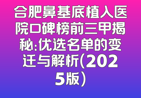 合肥鼻基底植入医院口碑榜前三甲揭秘：优选名单的变迁与解析（2025版）