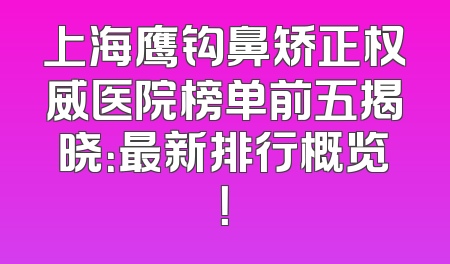 上海鹰钩鼻矫正权威医院榜单前五揭晓：最新排行概览！