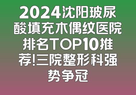 2024沈阳玻尿酸填充木偶纹医院排名TOP10推荐！三院整形科强势争冠