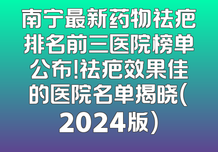 南宁最新药物祛疤排名前三医院榜单公布！祛疤效果佳的医院名单揭晓（2024版）