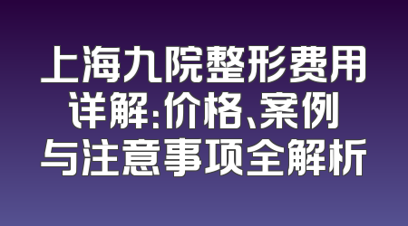 上海九院整形费用详解：价格、案例与注意事项全解析