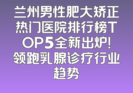 兰州男性肥大矫正热门医院排行榜TOP5全新出炉！领跑乳腺诊疗行业趋势