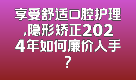 享受舒适口腔护理，隐形矫正2024年如何廉价入手？