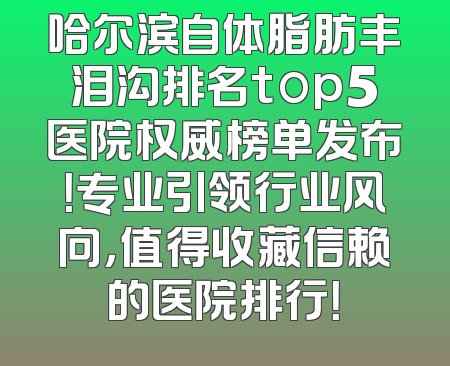 哈尔滨自体脂肪丰泪沟排名top5医院权威榜单发布！专业引领行业风向，值得收藏信赖的医院排行！