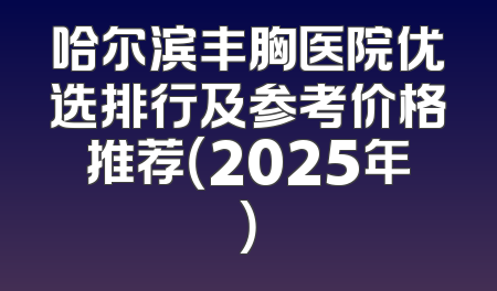 哈尔滨丰胸医院优选排行及参考价格推荐（2025年）
