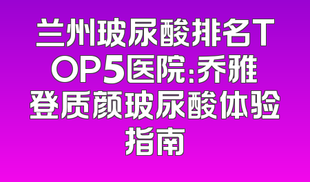 兰州玻尿酸排名TOP5医院：乔雅登质颜玻尿酸体验指南