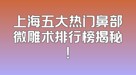 上海五大热门鼻部微雕术排行榜揭秘！