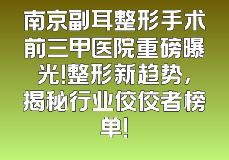 南京副耳整形手术前三甲医院重磅曝光！整形新趋势，揭秘行业佼佼者榜单！