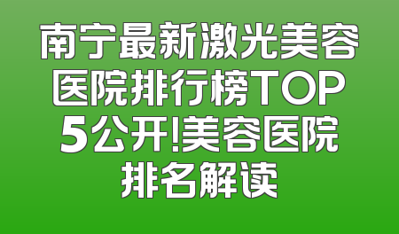 南宁最新激光美容医院排行榜TOP5公开！美容医院排名解读