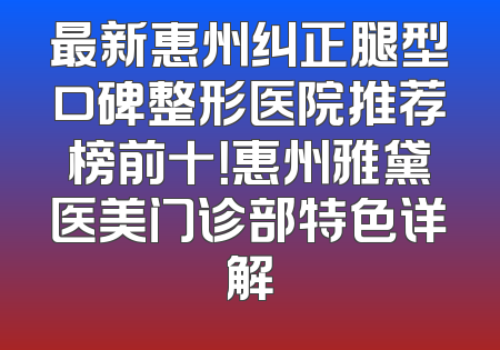 最新惠州纠正腿型口碑整形医院推荐榜前十！惠州雅黛医美门诊部特色详解
