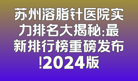 苏州溶脂针医院实力排名大揭秘：最新排行榜重磅发布！2024版