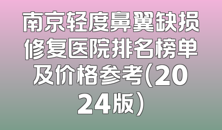 南京轻度鼻翼缺损修复医院排名榜单及价格参考（2024版）