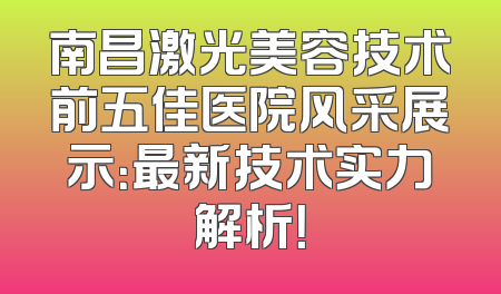 南昌激光美容技术前五佳医院风采展示：最新技术实力解析！