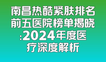 南昌热酷紧肤排名前五医院榜单揭晓：2024年度医疗深度解析